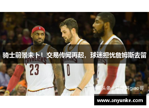 骑士前景未卜！交易传闻再起，球迷担忧詹姆斯去留