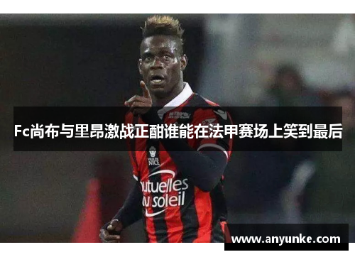 Fc尚布与里昂激战正酣谁能在法甲赛场上笑到最后