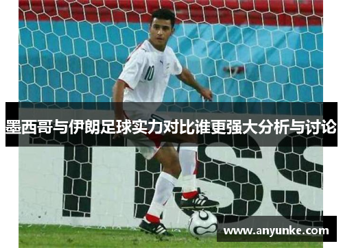 墨西哥与伊朗足球实力对比谁更强大分析与讨论