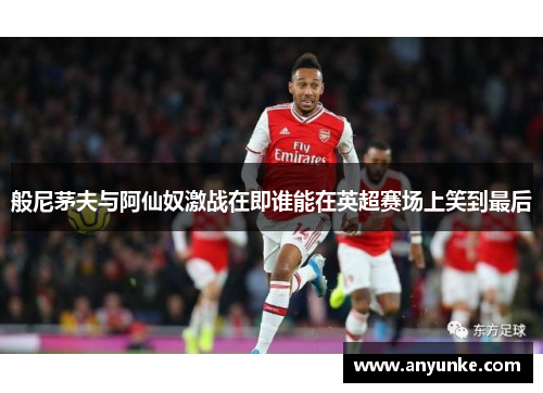 般尼茅夫与阿仙奴激战在即谁能在英超赛场上笑到最后